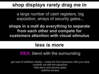 shop displays rarely drag me in
      a large number of cash registers, big
      exposition, arrays of security gates...
shops in a mall do everything to separate
   from each other and compete for
customers attention with visual stimulus

                        less is more
         IDEA: blend with the surrounding
 get read of exhibition display - create the first impression with your shop
                      contents not with the exposition
                       hide doors and security gates
                              redefine borders
 