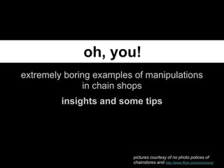 oh, you!
extremely boring examples of manipulations
               in chain shops
         insights and some tips




                         pictures courtesy of no photo polices of
                         chainstores and http://www.flickr.com/commons/
 