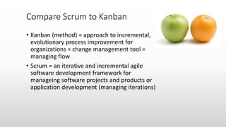 • Kanban (method) = approach to incremental,
evolutionary process improvement for
organizations = change management tool =
managing flow
• Scrum = an iterative and incremental agile
software development framework for
manageing software projects and products or
application development (managing iterations)
Compare Scrum to Kanban
 