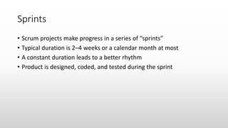 Sprints
• Scrum projects make progress in a series of “sprints”
• Typical duration is 2–4 weeks or a calendar month at most
• A constant duration leads to a better rhythm
• Product is designed, coded, and tested during the sprint
 