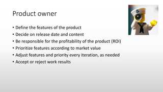 Product owner
• Define the features of the product
• Decide on release date and content
• Be responsible for the profitability of the product (ROI)
• Prioritize features according to market value
• Adjust features and priority every iteration, as needed
• Accept or reject work results
 