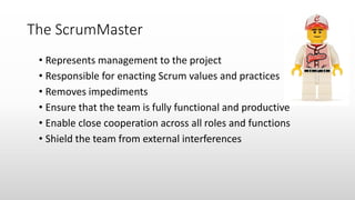 The ScrumMaster
• Represents management to the project
• Responsible for enacting Scrum values and practices
• Removes impediments
• Ensure that the team is fully functional and productive
• Enable close cooperation across all roles and functions
• Shield the team from external interferences
 