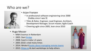 Who are we?
• Arjan Franzen
• In professional software engineering since 2000
(hobby since I was 9)
• Titles & Roles: Engineer, Lead Engineer, Architect,
Development Manager, Scrum master, Agile Coach
• Cheering agile since 2005, lean since 2010
• Hugo Messer
• MBA Erasmus in Rotterdam
• 2005: Start Bridge
• 2008: lived in India 1,5 years
• 2005-2010: cried many times
• 2014: Wrote 6 books about managing remote teams
• 2015: Ekipa.co & start workshops to help others
 