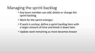 Managing the sprint backlog
• Any team member can add, delete or change the
sprint backlog
• Work for the sprint emerges
• If work is unclear, define a sprint backlog item with
a larger amount of time and break it down later
• Update work remaining as more becomes known
 