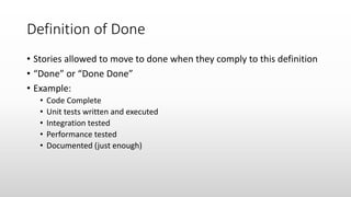 Definition of Done
• Stories allowed to move to done when they comply to this definition
• “Done” or “Done Done”
• Example:
• Code Complete
• Unit tests written and executed
• Integration tested
• Performance tested
• Documented (just enough)
 