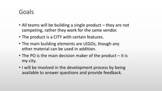 • All teams will be building a single product – they are not
competing, rather they work for the same vendor.
• The product is a CITY with certain features.
• The main building elements are LEGOs, though any
other material can be used in addition.
• The PO is the main decision maker of the product – it is
my city.
• I will be involved in the development process by being
available to answer questions and provide feedback.
Goals
 