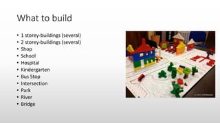 What to build
• 1 storey-buildings (several)
• 2 storey-buildings (several)
• Shop
• School
• Hospital
• Kindergarten
• Bus Stop
• Intersection
• Park
• River
• Bridge
 