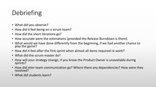 Debriefing
• What did you observe?
• How did it feel being on a scrum team?
• How did the short iterations go?
• How accurate were the estimations (provided the Release Burndown is there)
• What would we have done differently from the beginning, if we had another chance to
play the game?
• How did it feel after the first sprint when almost all items required re-work?
• What did the scrum master do?
• How will your strategy change, if you know the Product Owner is unavailable during
sprints?
• How did inter-team communication go? Where there any dependencies? How were they
resolved?
• What did students learn?
 