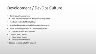Development / DevOps Culture
• Continuous Improvement
• Ideas are experimented with (Kata) instead of squashed
• Feedback instead of fire fighting
• Visualized overview instead of unread documents
• Team Autonomy instead of Centralized control
• Eliminate all costly work handover
• Context , not Control
• Tribes, Guilds, Chapter
• System owners/ Architects
• Loosely coupled & tightly aligned
 