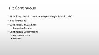 Is it Continuous
• ‘How long does it take to change a single line of code?’
• Small releases
• Continuous Integration
• Branching/Merging
• Continuous Deployment
• Automated tests
• DevOps
 