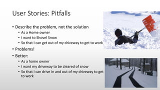 User Stories: Pitfalls
• Describe the problem, not the solution
• As a Home owner
• I want to Shovel Snow
• So that I can get out of my driveway to get to work
• Problems!
• Better:
• As a home owner
• I want my driveway to be cleared of snow
• So that I can drive in and out of my driveway to get
to work
 