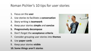 1. Focus on the user
2. Use stories to facilitate a conversation
3. Story writing is teamwork
4. Keep your stories simple and concise
5. Progressively decompose
6. Don’t forget the acceptance criteria
7. Consider grouping user stories into themes
8. Use paper cards
9. Keep your stories visible
10. Some things aren’t stories
Roman Pichler’s 10 tips for user stories
 