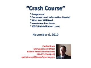 “ Crash Course” * Preapproval * Documents and Information Needed * What You Will Need * Investment Purchases * 203K (Rehabilitation Loan) November 6, 2010 Patrick Brock Mortgage Loan Officer Bank of America Home Loans 626-253-3944 (cell) [email_address] 