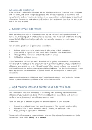 Subscribing to GraphicMail
If you become a GraphicMail customer, we will review your account to ensure that it complies
with our terms, anti-spam and privacy policies. This procedure consists of automated and
manual checks and may result in a member of our support team contacting you for additional
information. The process may take up to 2 business days and during that time you will not be
able to use your account.



2. Collect email addresses
__________________________________________________________________________________

When we verify your account one of the things we ask you to do is to upload or create a
mailing list. Collecting opt-in email addresses requires a little more work and lateral thinking
on your behalf. (Opt-in refers to people who have actually requested to receive your
newsletters)

Here are some great ways of gaining new subscribers:

1.     Using a subscription form on your site or adding one to your newsletter
2.     Allow people to sign up via your social media platforms such as Facebook
3.     Through offline promotions and at industry trade shows
4.     Cold calling and sales sweeps

GraphicMail makes the first two easy. However you’re getting subscribers it’s important to
have this opt-in proof due to the large numbers of spammers out there. If you upload email
addresses, we may ask you to provide opt-in proof when we are verifying your account. We
need to safeguard you and ourselves against being blacklisted. You won’t gain anything except
a bad reputation if you send emails to people who do not actually want to receive your
newsletters!

Make sure your email addresses have been collected using industry best practices. You can
find an explanation of those practices at the end of this document.



3. Add mailing lists and create your address book
__________________________________________________________________________________

Each GraphicMail account is allowed up to 20 mailing lists. A mailing list contains email
addresses of your subscribers. Extra information about these subscribers, such as mobile
numbers, age and address is stored in your address book.

There are a couple of different ways to add an email address to your account:

•      Importing email addresses from an online accounts (like hotmail, gmail or AOL).
•      Uploading a file of email addresses - Excel (xls,xlsx) or text (.csv, .txt)
•      Copy, pasting or typing email addresses.

You can edit, delete, copy or move addresses between lists with our list management tools.
You can find those under Mailing List > Manage.
 