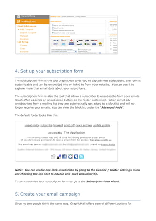 4. Set up your subscription form
____________________________________________________________________________________

The subscription form is the tool GraphicMail gives you to capture new subscribers. The form is
customizable and can be embedded into or linked to from your website. You can use it to
capture more than email data about your subscribers.

The subscription form is also the tool that allows a subscriber to unsubscribe from your emails.
GraphicMail appends an unsubscribe button on the footer each email. When somebody
unsubscribes from a mailing list they are automatically get added to a blocklist and will no
longer receive your emails. You can view the blocklist under the “Advanced Mode”.

The default footer looks like this:




Note: You can enable one-click unsubscribe by going to the Header / footer settings menu
and checking the box next to Enable one-click unsubscribe.

To can customize your subscription form by go to the Subscription form wizard.



5. Create your email campaign
____________________________________________________________________________________

Since no two people think the same way, GraphicMail offers several different options for
 