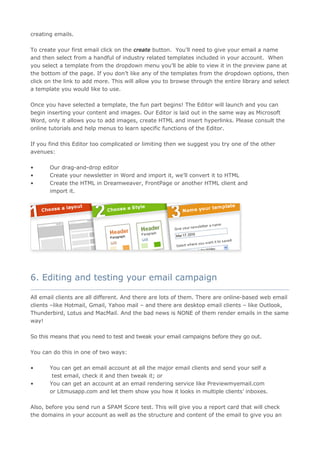 creating emails.

To create your first email click on the create button. You’ll need to give your email a name
and then select from a handful of industry related templates included in your account. When
you select a template from the dropdown menu you’ll be able to view it in the preview pane at
the bottom of the page. If you don’t like any of the templates from the dropdown options, then
click on the link to add more. This will allow you to browse through the entire library and select
a template you would like to use.

Once you have selected a template, the fun part begins! The Editor will launch and you can
begin inserting your content and images. Our Editor is laid out in the same way as Microsoft
Word, only it allows you to add images, create HTML and insert hyperlinks. Please consult the
online tutorials and help menus to learn specific functions of the Editor.

If you find this Editor too complicated or limiting then we suggest you try one of the other
avenues:

•      Our drag-and-drop editor
•      Create your newsletter in Word and import it, we’ll convert it to HTML
•      Create the HTML in Dreamweaver, FrontPage or another HTML client and
       import it.




6. Editing and testing your email campaign
____________________________________________________________________________________

All email clients are all different. And there are lots of them. There are online-based web email
clients –like Hotmail, Gmail, Yahoo mail – and there are desktop email clients – like Outlook,
Thunderbird, Lotus and MacMail. And the bad news is NONE of them render emails in the same
way!

So this means that you need to test and tweak your email campaigns before they go out.

You can do this in one of two ways:

•      You can get an email account at all the major email clients and send your self a
        test email, check it and then tweak it; or
•      You can get an account at an email rendering service like Previewmyemail.com
       or Litmusapp.com and let them show you how it looks in multiple clients’ inboxes.

Also, before you send run a SPAM Score test. This will give you a report card that will check
the domains in your account as well as the structure and content of the email to give you an
 