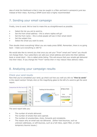 idea of what the likelihood is that it may be caught in a filter and land in someone’s junk box
instead of their inbox. Running a SPAM score test is highly recommended!



7. Sending your email campaign
____________________________________________________________________________________

Finally, time to send. We’ve tried to make this as straightforward as possible.

•      Select the list you ant to send to.
•      Set the from email address - this is where replies will go!
•      Set the from name – this is what people will see in their email client!
•      Set the subject line.
•      Select the email you want to send.

Then double check everything! When you are ready press SEND. Remember, there is no going
back – make sure everything is 100 %!

We would also like to remind you that once you set your “From” email and “name” you should
not change them. Your subscribers can add your email address and name into their address
book or email client – this is called white listing. This will ensure that your emails get delivered
into their inbox. If you change the “From” names then in may reduce inbox delivery rates.




8. Analyzing your campaign results
____________________________________________________________________________________

Check your send results
Now that you’ve completed your send, go check out how you well you did via “View by sends”
in the report section! Simply click on the magnifying glass to the left of a send to get the send
report.




The send report tells you:

•      The number of emails delivered.
•      The number of emails that were opened.
•      The number of unsubscribes, clicks, forwards and complaints.
•      The reason why an email was not delivered. (Either hard bounces, such as
       unknown addresses, or soft bounces, such as a full inbox, spam filter, or other
       temporary bounce issues.)
 