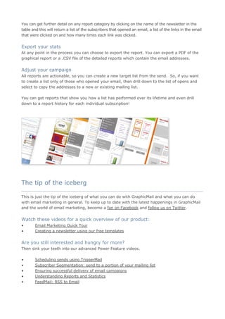 You can get further detail on any report category by clicking on the name of the newsletter in the
table and this will return a list of the subscribers that opened an email, a list of the links in the email
that were clicked on and how many times each link was clicked.


Export your stats
At any point in the process you can choose to export the report. You can export a PDF of the
graphical report or a .CSV file of the detailed reports which contain the email addresses.


Adjust your campaign
All reports are actionable, so you can create a new target list from the send. So, if you want
to create a list only of those who opened your email, then drill down to the list of opens and
select to copy the addresses to a new or existing mailing list.

You can get reports that show you how a list has performed over its lifetime and even drill
down to a report history for each individual subscription!




The tip of the iceberg
____________________________________________________________________________________

This is just the tip of the iceberg of what you can do with GraphicMail and what you can do
with email marketing in general. To keep up to date with the latest happenings in GraphicMail
and the world of email marketing, become a fan on Facebook and follow us on Twitter.


Watch these videos for a quick overview of our product:
•       Email Marketing Quick Tour
•       Creating a newsletter using our free templates


Are you still interested and hungry for more?
Then sink your teeth into our advanced Power Feature videos.

•       Scheduling sends using TriggerMail
•       Subscriber Segmentation: send to a portion of your mailing list
•       Ensuring successful delivery of email campaigns
•       Understanding Reports and Statistics
•       FeedMail: RSS to Email
 