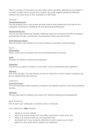 There is a wealth of information out there about email marketing. Although we are leaders in
our field, we often like to consult other experts. We would suggest reading the following
websites and subscribing to their newsletters or RSS feeds.


General:
Marketingsherpa.com
The site presents news, case studies and best practice data pertaining to the Internet and
integrated marketing for marketing, PR and advertising professionals.

MarketingProfs.com
The site provides tactical and strategic marketing expertise to Internet and offline marketing
professionals through a combination of provocative articles and commentary.

Email Marketing Report
Mark Brownlow’s site contains his first-rate articles on permission email marketing.


Spam:
Deliverability
News, rumors and commentary from the email deliverability community

MAPS
Principles for effective mailing list management.

SpamLaws
Everything you need (or wanted) to know about current international spam legislation.

Spamcop
One of the top RBLs. The site teaches you how to reduce the number of spam complaints you
get by implementing best practices.


Statistics:
Email Stat Center
The first centralized online repository of research and statistics specific to the email marketing
industry.

eMarketer
The one-stop-shop for statistics and research for internet marketing and demographics.


Best Practices:
How to tell if your mailing list is compliant with our standards

Your mailing list is okay if people:

•      signed up via your website
•      opted in to receive emails from you offline (promotions, trade shows etc)
•      opted in to receive emails via a co-registration site
•      purchased one of your products, attended an event or gave you an email
       address so they could receive updates are employees
 