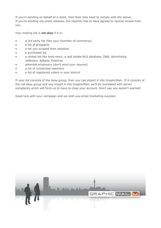If you’re sending on behalf of a client, then their lists need to comply with the above.
If you’re sending out press releases, the reporter has to have agreed to receive emails from
you.

Your mailing list is not okay if it is:

•      a 3rd party list (like your chamber of commerce)
•      a list of prospects
•      a list you scraped from websites
•      a purchased list
•      a rented list like lexis-nexis, a real estate MLS database, D&B, Advertising
       redbooks, Adbase, Experian
•      potential employers (don’t send your resume)
•      a list of unsolicited reporters
•      a list of registered voters in your district

If your list consists of the okay group, then you can import it into GraphicMail. If it consists of
the not okay group and you import it into GraphicMail; we’ll be inundated with server
complaints which will force us to have to close your account. Don’t say you weren’t warned!

Good luck with your campaign and we wish you email marketing success!
 