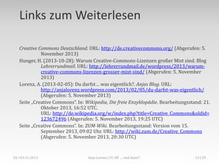 Fallstricke
Worauf sollte man besonders achten

ND heißt auch: nicht konvertieren, nicht ausschneiden,
nicht übersetzen…
NC heißt auch: keine Werbung auf der Webseite, auf der das
Werk verwendet wird, kein Flattr-Button etc. Zudem sind
die Meinungen darüber strittig, was genau zu
„kommerziell“ gehört.
Bei SA-lizensierten Bildern bitte nicht vergessen, das eigene
Werk ebenfalls wieder unter eine freie Lizenz zu stellen!
(Link zum Lizenzgenerator: http://creativecommons.org/choose/?lang=de)

Anja Lorenz | Crash Course: Creative-Commons-Lizenzen

13

 