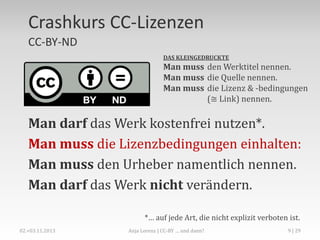 CC-BY-ND
Namensnennung – Keine Bearbeitung
DAS KLEINGEDRUCKTE

Man muss den Werktitel nennen.
Man muss die Quelle nennen.
Man muss die Lizenz & -bedingungen
(≅ Link) nennen.

Man darf das Werk kostenfrei nutzen*.
Man muss die Lizenzbedingungen einhalten:
Man muss den Urheber namentlich nennen.
Man darf das Werk nicht verändern.
*… auf jede Art, die nicht explizit verboten ist.
Anja Lorenz | Crash Course: Creative-Commons-Lizenzen

9

 