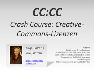 CC:CC
Crash Course: CreativeCommons-Lizenzen
Anja Lorenz
@anjalorenz
http://about.me/
anjalorenz

Hinweis
Das ist keine Rechtsberatung.
Ich hoffe, dass alles so stimmt, wie ich es
hier beschrieben habe, erhebe aber keinen
Anspruch auf Richtigkeit und/oder
Vollständigkeit.
Bitte weisen Sie mich gern auf Fehler hin.

 