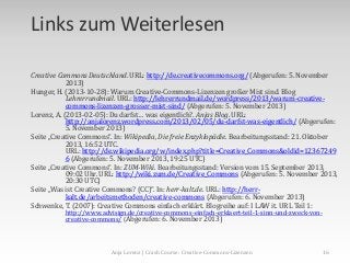 Links zum Weiterlesen
Creative Commons Deutschland. URL: http://de.creativecommons.org/ (Abgerufen: 5. November
2013)
Hunger, H. (2013-10-28): Warum Creative-Commons-Lizenzen großer Mist sind. Blog
Lehrerrundmail. URL: http://lehrerrundmail.de/wordpress/2013/warum-creativecommons-lizenzen-grosser-mist-sind/ (Abgerufen: 5. November 2013)
Lorenz, A. (2013-02-05): Du darfst… was eigentlich?. Anjas Blog. URL:
http://anjalorenz.wordpress.com/2013/02/05/du-darfst-was-eigentlich/ (Abgerufen:
5. November 2013)
Seite „Creative Commons“. In: Wikipedia, Die freie Enzyklopädie. Bearbeitungsstand: 21. Oktober
2013, 16:52 UTC.
URL: http://de.wikipedia.org/w/index.php?title=Creative_Commons&oldid=12367249
6 (Abgerufen: 5. November 2013, 19:25 UTC)
Seite „Creative Commons“. In: ZUM-Wiki. Bearbeitungsstand: Version vom 15. September 2013,
09:02 Uhr. URL: http://wiki.zum.de/Creative_Commons (Abgerufen: 5. November 2013,
20:30 UTC)
Seite „Was ist Creative Commons? (CC)“. In: herr-kalt.de. URL: http://herrkalt.de/arbeitsmethoden/creative-commons (Abgerufen: 6. November 2013)
Schwenke, T. (2007): Creative Commons einfach erklärt. Blogreihe auf: I LAW it. URL Teil 1:
http://www.advisign.de/creative-commons-einfach-erklaert-teil-1-sinn-und-zweck-voncreative-commons/ (Abgerufen: 6. November 2013)

Anja Lorenz | Crash Course: Creative-Commons-Lizenzen

16

 