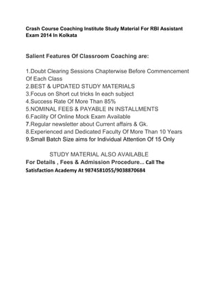 Crash Course Coaching Institute Study Material For RBI Assistant
Exam 2014 In Kolkata
Salient Features Of Classroom Coaching are:
1.Doubt Clearing Sessions Chapterwise Before Commencement
Of Each Class
2.BEST & UPDATED STUDY MATERIALS
3.Focus on Short cut tricks In each subject
4.Success Rate Of More Than 85%
5.NOMINAL FEES & PAYABLE IN INSTALLMENTS
6.Facility Of Online Mock Exam Available
7.Regular newsletter about Current affairs & Gk.
8.Experienced and Dedicated Faculty Of More Than 10 Years
9.Small Batch Size aims for Individual Attention Of 15 Only
STUDY MATERIAL ALSO AVAILABLE
For Details , Fees & Admission Procedure... Call The
Satisfaction Academy At 9874581055/9038870684
 