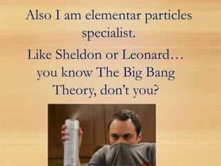 Also I am elementar particles
         specialist.
Like Sheldon or Leonard…
 you know The Big Bang
    Theory, don’t you?
 