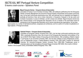 ISCTE-IUL MIT Portugal Venture Competition
  E-teams crash-course – Speakers Panel

                                   Miguel Cerqueira Gomes – Cerqueira Gomes & Associados
                                   Licenciated at Faculty of Law of Coimbra University (1980), with additional qualifications from the Portuguese
                                   Catholic University (Management and Economic-Financial Analysis of Businesses and European Community
                                   Law), he has been continuously practicing law since 1983, with particular focus on negotiation and litigation in
                                   practically all branches of law, and an active intervention in thousands of lawsuits in the law courts and
                                   hundreds of processes in courts of arbitration, as both a lawyer and arbitrator. Miguel Cerqueira Gomes has
                                   been General Adviser to the Portuguese Bar Association and he is member of the examination board for
                                   membership to the Portuguese Bar Association and of various international law organizations. He has been
           guest speaker at a number of international seminars, congresses and conferences, and he is author of a number of publications on
           legal subjects, in Portugal and abroad.



                                  Gabriela Pinheiro – Cerqueira Gomes & Associados
                                  Licentiated at Portuguese Catholic University Porto (1991), she has been continuously practising law since
                                  1992 in practically all branches of law. She is trainer of the Portuguese Bar Association and professor of Tax
                                  Law at ISCAP (Porto Higher Institute of Accounting and Administration). After completing a Master’s degree
                                  in Law-Faculty of Law of Coimbra University (1997), she has been professor of many Postgraduate courses,
                                  such as Postgraduate Course in Taxation-Moderna University, Porto (2001-2002), Program for Advanced
                                  Corporate Tax Instruction-Portuguese Catholic University Porto (1998-1999), Postgraduate course in
                                  Corporate Labour and Tax Consultancy-Fernando Pessoa University (1997-2000). She is author of [Direct
           Taxation in the European Union], Universidade Católica Portuguesa: Porto, 1998.


                         Organisers                                                                         Award partner
Copyright 2009-2010
Audax Center for
Entrepreneurship
ISCTE-IUL
 
