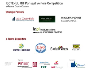 ISCTE-IUL MIT Portugal Venture Competition
  e-Teams Crash Course

  Strategic Partners




  e-Teams Supporters




                      Organisers               Award partner
Copyright 2009-2010
Audax Center for
Entrepreneurship
ISCTE-IUL
 