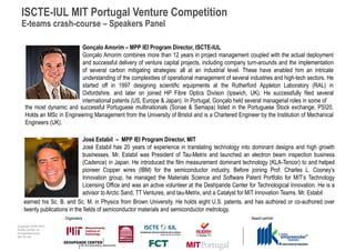 ISCTE-IUL MIT Portugal Venture Competition
  E-teams crash-course – Speakers Panel

                           Gonçalo Amorim – MPP IEI Program Director, ISCTE-IUL
                           Gonçalo Amorim combines more than 12 years in project management coupled with the actual deployment
                           and successful delivery of venture capital projects, including company turn-arounds and the implementation
                           of several carbon mitigating strategies: all at an industrial level. These have enabled him an intricate
                           understanding of the complexities of operational management of several industries and high-tech sectors. He
                           started off in 1997 designing scientific equipments at the Rutherford Appleton Laboratory (RAL) in
                           Oxfordshire, and later on joined HP Fibre Optics Divison (Ipswich, UK). He successfully filed several
                           international patents (US, Europe & Japan). In Portugal, Gonçalo held several managerial roles in some of
     the most dynamic and successful Portuguese multinationals (Sonae & Semapa) listed in the Portuguese Stock exchange, PSI20.
     Holds an MSc in Engineering Management from the University of Bristol and is a Chartered Engineer by the Institution of Mechanical
     Engineers (UK).

                              José Estabil – MPP IEI Program Director, MIT
                              José Estabil has 20 years of experience in translating technology into dominant designs and high growth
                              businesses. Mr. Estabil was President of Tau-Metrix and launched an electron beam inspection business
                              (Cadence) in Japan. He introduced the film measurement dominant technology (KLA-Tencor) to and helped
                              pioneer Copper wires (IBM) for the semiconductor industry. Before joining Prof. Charles L. Cooney’s
                              Innovation group, he managed the Materials Science and Software Patent Portfolio for MIT’s Technology
                              Licensing Office and was an active volunteer at the Deshpande Center for Technological Innovation. He is a
                              advisor to Arctic Sand, TT Ventures, and tau-Metrix, and a Catalyst for MIT Innovation Teams. Mr. Estabil
    earned his Sc. B. and Sc. M. in Physics from Brown University. He holds eight U.S. patents, and has authored or co-authored over
    twenty publications in the fields of semiconductor materials and semiconductor metrology.
                      Organisers                                                                    Award partner
Copyright 2009-2010
Audax Center for
Entrepreneurship
ISCTE-IUL
 