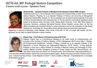 ISCTE-IUL MIT Portugal Venture Competition
  E-teams crash-course – Speakers Panel

                                Shailendra Rai – Assistant Professor at Management Development Institute (MDI), Gurgaon
                                Shailendra Kumar Rai is a (Ph.D), Banaras Hindu University and a General Fellow of Indian Council of Social
                                Science Research. Presently, he is an Assistant Professor of Finance and Accounting at Management
                                Development Institute (MDI), Gurgaon. Dr. Rai has published over 40 research papers especially in the areas
                                of finance, financial institutions and entrepreneurship. Dr. Rai has extensive cross-national experience having
                                worked at the Banaras Hindu University, (India); George Mason University¸ U.S.A., Max Plank Institute of
                                Economics (Germany); Jonkoping International Business School (Sweden), among others. Dr. Rai has
                                offered consultancy and conducted training for various corporations such as Life Corporation of India, Bharat
                                Electrical Ltd., Jindal Steel Ltd., Canara Bank and the amongst others and government departments
         (Department of Science & Technology¸ Indian Railways, Indian Armed Forces etc). Dr. Rai is a sought after speaker and has
         addressed various Indian and global audiences in various countries.

                                Virgínia Trigo – Full Professor of Entrepreneurship at ISCTE-IUL
                                Professor Vírginia Trigo is a Post-Doctoral Fellowship at the Lester Center for Entrepreneurship and
                                Innovation of the University of California, Berkeley; a PhD in Management, ISCTE and an MSc in Strategy
                                and Entrepreneurial Development, University of Macau. Currently she is an associate Professor at the
                                Department of Human Resources and Organizational Behaviour, ISCTE; Director of Post Graduate
                                Programs in China and a visiting Professor at University of Electronic Science and Technology of China;
                                Southern Medical University; Guangdong University of Foreign Studies and ESC Clermont-Ferrand. Her
                                main fields of study study and research are: Entrepreneurship, Human Resources, Organizational Behaviour,
          China and Asian Markets.Professor Virginia Trigo wrote several academic papers, articles in the press and books including: entre os
          quais: “Cultura Económica Chinesa – Como Negociar na China?” e “Entre o Estado e o Mercado – Empreendedorismo e a Condição
          do Empresário na China”.
                        Organisers                                                                       Award partner
Copyright 2009-2010
Audax Center for
Entrepreneurship
ISCTE-IUL
 