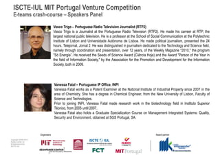 ISCTE-IUL MIT Portugal Venture Competition
  E-teams crash-course – Speakers Panel

                                   Vasco Trigo – Portuguese Radio Television Journalist (RTP2)
                                   Vasco Trigo is a Journalist at the Portuguese Radio Television (RTP2). He made his carreer at RTP, the
                                   largest national public television. He is a professor at the School of Social Communication at the Polytechnic
                                   Institute of Lisbon and Universidade Autónoma de Lisboa. He made political journalism, presented the 24
                                   hours, Telejornal, Jornal 2. He was distinguished in journalism dedicated to the Technology and Science field,
                                   namely through coordination and presentation, over 12 years, of the Weekly Magazine "2010," the program
                                   "Só Energia”. He received the Seeds of Science Award (Ciência Hoje) and the Award "Person of the Year in
                                   the field of Information Society," by the Association for the Promotion and Development for the Information
                                   Society, both in 2009.




                                   Vanessa Fatal – Portuguese IP Office, INPI
                                   Vanessa Fatal works as a Patent Examiner at the National Institute of Industrial Property since 2007 in the
                                   area of Chemistry. She has a degree in Chemical Engineer, from the New University of Lisbon, Faculty of
                                   Science and Technologies.
                                   Prior to joining INPI, Vanessa Fatal made research work in the biotechnology field in Instituto Superior
                                   Técnico, from 2005 until 2007.
                                   Vanessa Fatal also holds a Graduate Specialization Course on Management Integrated Systems: Quality,
                                   Security and Environment, obtained at SGS Portugal, SA.



                      Organisers                                                                           Award partner
Copyright 2009-2010
Audax Center for
Entrepreneurship
ISCTE-IUL
 