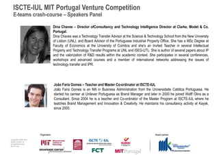 ISCTE-IUL MIT Portugal Venture Competition
  E-teams crash-course – Speakers Panel

                                   Dina Chaves – Director ofConsultancy and Technology Intelligence Director at Clarke, Modet & Co.
                                   Portugal.
                                   Dina Chaves was a Technology Transfer Advisor at the Science & Technology School from the New University
                                   of Lisbon (UNL), and Board Advisor of the Portuguese Industrial Property Office. She has a MSc Degree at
                                   Faculty of Economics at the University of Coimbra and she’s an Invited Teacher in several Intellectual
                                   Property and Technology Transfer Programs at UNL and ISEG-UTL. She is author of several papers about IP
                                   and the valorization of R&D results within the academic context. She participates in several conferences,
                                   workshops and advanced courses and a member of international networks addressing the issues of
                                   technology transfer and IPR.




                                   João Faria Gomes – Teacher and Master Co-ordinator at ISCTE-IUL
                                   João Faria Gomes is an MA in Business Administration from the Universidade Católica Portuguesa. He
                                   started his carreer at Unilever Portuguesa as Brand Manager and later in 2000 he joined Wolff Olins as a
                                   Consultant. Since 2004 he is a teacher and Co-ordinator of the Master Program at ISCTE-IUL where he
                                   teatches Brand Management and Innovation & Creativity. He maintains his consultancy activity at Kayak,
                                   since 2005.




                      Organisers                                                                       Award partner
Copyright 2009-2010
Audax Center for
Entrepreneurship
ISCTE-IUL
 