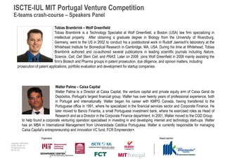 ISCTE-IUL MIT Portugal Venture Competition
  E-teams crash-course – Speakers Panel

                               Tobias Brambrink – Wolf Greenfield
                               Tobias Brambrink is a Technology Specialist at Wolf Greenfield, a Boston (USA) law firm specializing in
                               intellectual property. After obtaining a graduate degree in Biology from the University of Wuerzburg,
                               Germany, went to the US in 2002 to conduct his a postdoctoral work in Rudolf Jaenisch's laboratory at the
                               Whitehead Institute for Biomedical Research in Cambridge, MA, USA. During his time at Whitehead, Tobias
                               Brambrink authored and co-authored several publications in leading scientific journals including Nature,
                               Science, Cell, Cell Stem Cell, and PNAS. Later on 2008 joins Wolf Greenfield in 2008 mainly assisting the
                               firm's Biotech and Pharma groups in patent prosecution, due diligence, and opinion matters, including
      prosecution of patent applications, portfolio evaluation and development for startup companies.




                                  Walter Palma – Caixa Capital
                                  Walter Palma is a Director at Caixa Capital, the venture capital and private equity arm of Caixa Geral de
                                  Depósitos, Portugal’s largest financial group. Walter has over twenty years of professional experience, both
                                  in Portugal and internationally. Walter began his career with KMPG Canada, having transferred to the
                                  Portuguese office in 1991, where he specialized in the financial services sector and Corporate Finance. He
                                  later moved to Banco Finantia, a small Portuguese investment bank, where he exercised roles as Head of
                                  Research and as a Director in the Corporate Finance department. In 2001, Walter moved to the CGD Group
           to help found a corporate venturing operation specialised in investing in and developing internet and technology start-ups. Walter
           has an MBA in International Management from Universidade Católica Portuguesa. Walter is currently responsible for managing
           Caixa Capital’s entrepreneurship and innovation VC fund, FCR Empreender+.
                        Organisers                                                                      Award partner
Copyright 2009-2010
Audax Center for
Entrepreneurship
ISCTE-IUL
 