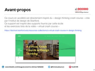 Ce cours en accéléré est directement inspiré du « design thinking crash course » crée
par l’institut de design de Stanford.
Ce support est inspiré des supports fournis par cette école
et les exercices tirés de la vidéo « virtual crash course »
https://dschool.stanford.edu/resources-collections/a-virtual-crash-course-in-design-thinking
Facilit’ONwww.linkedin.com/in/augusta-severino-clérisse-7ab9a0b/ @EmmanuelLancon
Avant-propos
2
 