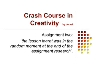 Crash Course in
         Creativity         by derval



                 Assignment two:
     ‘the lesson learnt was in the
random moment at the end of the
            assignment research’.
 