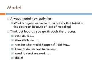 Model
   Always model new activities
     What    is a good example of an activity that failed in
      this classroom because of lack of modeling?
   Think out loud as you go through the process.
     First, I do this…
     I think this is next…
     I wonder what would happen if I did this…
     I know to do this next because…
     I need to check my work…
     I did it!
 
