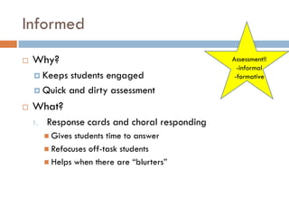 Informed
   Why?                                        Assessment!!
                                                  -informal
     Keeps students engaged                     -formative

     Quick and dirty assessment

   What?
    1.   Response cards and choral responding
          Gives students time to answer
          Refocuses off-task students
          Helps when there are “blurters”
 