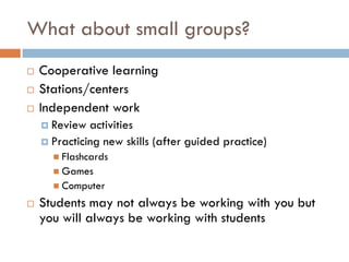 What about small groups?
   Cooperative learning
   Stations/centers
   Independent work
     Review  activities
     Practicing new skills (after guided practice)
       Flashcards
       Games
       Computer

   Students may not always be working with you but
    you will always be working with students
 