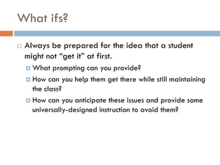 What ifs?
   Always be prepared for the idea that a student
    might not “get it” at first.
     What   prompting can you provide?
     How can you help them get there while still maintaining
      the class?
     How can you anticipate these issues and provide some
      universally-designed instruction to avoid them?
 