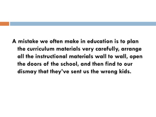 A mistake we often make in education is to plan
  the curriculum materials very carefully, arrange
  all the instructional materials wall to wall, open
  the doors of the school, and then find to our
  dismay that they’ve sent us the wrong kids.
 