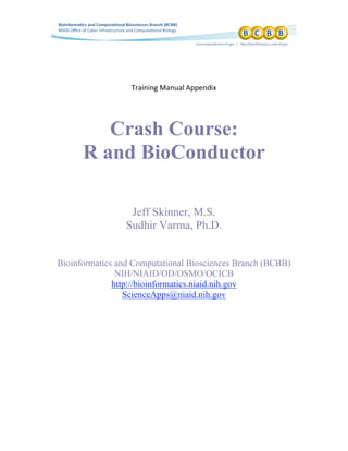  
 
 
Training Manual Appendix 
Crash Course:
R and BioConductor
Jeff Skinner, M.S.
Sudhir Varma, Ph.D.
Bioinformatics and Computational Biosciences Branch (BCBB)
NIH/NIAID/OD/OSMO/OCICB
http://bioinformatics.niaid.nih.gov
ScienceApps@niaid.nih.gov
 