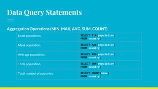 Data Query Statements
Aggregation Operations (MIN, MAX, AVG, SUM, COUNT)
Least population. SELECT MIN(population)
FROM country;
Most population. SELECT MAX(population)
FROM country;
Average population. SELECT AVG(population)
FROM country;
Total population. SELECT SUM(population)
FROM country;
Total number of countries. SELECT COUNT(name)
FROM country;
 