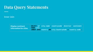 Data Query Statements
Inner Join
Display continent
information for cities.
SELECT id, city.name, countrycode, district, continent
FROM city
INNER JOIN country ON city.CountryCode = country.code;
 