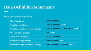 Data Definition Statements
Database related operations
List all databases SHOW DATABASES;
Create a new database. CREATE DATABASE mydb1;
Create a new database (if not existing). CREATE DATABASE IF NOT EXISTS mydb1;
Use an existing database. USE mydb1;
List current database. SELECT DATABASE();
Delete existing database. DROP DATABASE mydb1;
Delete existing database (if existing). DROP DATABASE IF EXISTS mydb1;
 