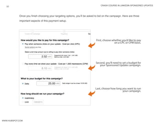 crash course in linkedin sponsored updates
10
www.Hubspot.com
Once you finish choosing your targeting options, you’ll be asked to bid on the campaign. Here are three
important aspects of this payment setup.
First, choose whether you’d like to pay
on a CPC or CPM basis.
Second, you’ll need to set a budget for
your Sponsored Update campaign.
Last, choose how long you want to run
your campaign.
 