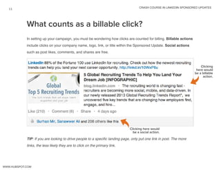 crash course in linkedin sponsored updates
11
www.Hubspot.com
What counts as a billable click?
In setting up your campaign, you must be wondering how clicks are counted for billing. Billable actions
include clicks on your company name, logo, link, or title within the Sponsored Update. Social actions
such as post likes, comments, and shares are free.
TIP: If you are looking to drive people to a specific landing page, only put one link in post. The more
links, the less likely they are to click on the primary link.
Clicking
here would
be a billable
action.
Clicking here would
be a social action.
 